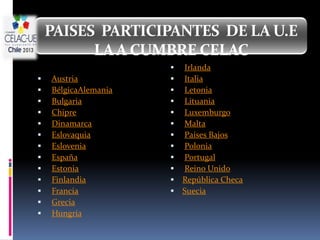 PAISES PARTICIPANTES DE LA U.E
          LA A CUMBRE CELAC
                         Irlanda
   Austria              Italia
   BélgicaAlemania      Letonia
   Bulgaria             Lituania
   Chipre               Luxemburgo
   Dinamarca            Malta
   Eslovaquia           Países Bajos
   Eslovenia            Polonia
   España               Portugal
   Estonia              Reino Unido
   Finlandia            República Checa
   Francia              Suecia
   Grecia
   Hungría
 
