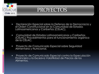 PROYECTOS

    Declaración Especial sobre la Defensa de la Democracia y
    el Orden Constitucional en la Comunidad de Estados
    Latinoamericanos y Caribeños (CELAC).

    Comunidad de Estados Latinoamericanos y Caribeños
    (CELAC) Procedimientos para el funcionamiento orgánico
    de la CELAC.

   Proyecto de Comunicado Especial sobre Seguridad
    Alimentaria y Nutricional.

    Proyecto de Comunicado Especial contra la Especulación
    Financiera y la Excesiva Volatilidad de Precios de los
    Alimentos.
 