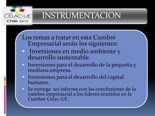 INSTRUMENTACION

Los temas a tratar en esta Cumbre
  Empresarial serán los siguientes:
 Inversiones en medio ambiente y
  desarrollo sustentable.
 Inversiones para el desarrollo de la pequeña y
  mediana empresa.
 Inversiones para el desarrollo del capital
  humano.
 Se entrega un informe con las conclusiones de la
  cumbre empresarial a los líderes reunidos en la
  Cumbre Celac-UE.
 