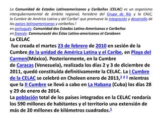 La CELAC
fue creada el martes 23 de febrero de 2010 en sesión de la
Cumbre de la unidad de América Latina y el Caribe, en Playa del
Carmen(México). Posteriormente, en la Cumbre
de Caracas (Venezuela), realizada los días 2 y 3 de diciembre de
2011, quedó constituida definitivamente la CELAC. La I Cumbre
de la CELAC se celebró en Choleen enero de 2013,3 4 5 mientras
que la II Cumbre se llevó a cabo en La Habana (Cuba) los días 28
y 29 de enero de 2014.
La población total de los países integrados en la CELAC rondaría
los 590 millones de habitantes y el territorio una extensión de
más de 20 millones de kilómetros cuadrados.5
La Comunidad de Estados Latinoamericanos y Caribeños (CELAC) es un organismo
intergubernamental de ámbito regional, heredero del Grupo de Río y la CALC,
la Cumbre de América Latina y del Caribe1 que promueve la integración y desarrollo de
los países latinoamericanos y caribeños.2
en portugués: Comunidad dos Estados Latino-Americanos e Caribeños
en francés: Communauté des Éstas Latino-americanos et Carabeen
 