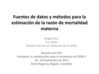 Fuentes de datos y métodos para la
estimación de la razón de mortalidad
              materna
                      Magda Ruiz
                       Tim Miller
        CELADE-División de Población de la CEPAL

                      Reunión del GTR
  Fortalecer la colaboración para el monitoreo de ODM 5
                 13– 14 Septiembre de 2011
              Hotel Regency, Bogotá, Colombia
 