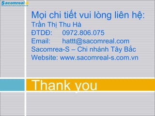 Mọi chi tiết vui lòng liên hệ:
Trần Thị Thu Hà
ĐTDĐ: 0972.806.075
Email:
hattt@sacomreal.com
Sacomrea-S – Chi nhánh Tây Bắc
Website: www.sacomreal-s.com.vn

Thank you

 