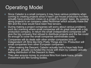 Operating Model 
 Since Celador is a small company it may have various problems when 
coming to creating projects since it hasn’t got house production but they 
actually have production crews on a project to project basic. By passing 
along projects to an company called Northman which actually made the 
film and the crew would have been free lancers. 
 During making a project companies will worry about various problems 
such as Licensing where small companies will do great deals with a big 
production company. In return the small (independent) companies will 
give the big company first refusal to distribute projects and the fee could 
be enough to cover the small companies administrate costs. 
 Companies will do deals with other similar companies tons of 
Independent UK films like Dirty Pretty Things are Co- Production will 
small companies from other European companies. 
 When making the Descent, Celador actually had to have help from 
Pathe and actually co-funded the movie with them by Celador actually 
selling distribution of the Descent to them. 
 They also acquire money to produce films from bank loans, private 
investment and film funding bodies. 
 