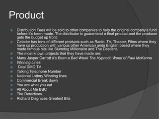 Product 
 Distribution Fees will be sold to other companies to help the original company’s fund 
before it’s been made. The distributor is guaranteed a final product and the producer 
gets the budget up front. 
 Celador has tons of different products such as Radio, TV, Theater, Films where they 
have co production with various other American ands English based where they 
made famous hits like Slumdog Millionaire and The Descent. 
 The most known projects that they have made are: 
 Many Jasper Carrott It's Been a Bad Week The Hypnotic World of Paul McKenna 
 Winning Lines 
 Deal DMC.TV 
 Talking Telephone Number 
 National Lottery Winning lines 
 Commercial Break down 
 You are what you eat 
 All About Me BBC 
 The Detectives 
 Richard Disgraces Greatest Bits 
 