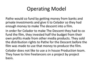 Operating Model 
Pathe would co fund by getting money from banks and 
private investments and give it to Celador so they had 
enough money to make The descent into a film. 
In order for Celador to make The Descent they had to co 
fund the film, they invested half the budget from their 
own profits made from other media products. They sold 
the distribution rights to Pathe for the Descent before the 
film was made to use that money to produce the film. 
Celador does not like to use a in house Production team. 
They have to hire freelancers on a project by project 
basis. 
