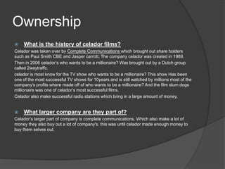 Ownership 
 What is the history of celador films? 
Celador was taken over by Complete Communications which brought out share holders 
such as Paul Smith CBE and Jasper carrott. The company celador was created in 1989. 
Then in 2006 celador’s who wants to be a millionaire? Was brought out by a Dutch group 
called 2waytraffc. 
celador is most know for the TV show who wants to be a millionaire? This show Has been 
one of the most successful TV shows for 10years and is still watched by millions most of the 
company's profits where made off of who wants to be a millionaire? And the film slum dogs 
millionaire was one of celador’s most successful films. 
Celador also make successful radio stations which bring in a large amount of money. 
 What larger company are they part of? 
Celador’s larger part of company is complete communications. Which also make a lot of 
money they also buy out a lot of company's. this was until celador made enough money to 
buy them selves out. 
 