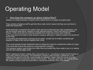 Operating Model 
 How does the company go about making films? 
Celador is a small production company which makes films on a project by project basis. 
They contract a freelance staff to get their films made, which means that they are only there to 
make that certain film. 
Small production companies like celador often get their funding through initial capitalization, this 
can be through bank loans, investors or even personal finance. There could also be matched 
finance. There could also be matching available from bodies like screen west midlands. 
They could also be founded by their parents company, although in celadors position this would not 
be the case. 
Co-founding and partnership could also be an option, usually lots of smaller companies get 
together to make a film and put together their funds. 
They could operate through distribution fees by selling the project to a distribution before its made. 
They could also license the project to a big production company. 
The company celador used founds from other films and profits they have made to put in to making 
new film and making bigger profit. 
When creating the decent, celador films used profit and co – founding's to keep the film funded so 
they could continue production. The distribution company pathe brought a distribution in the 
making of the decent so the film could actually be released, celador used the money that they 
gained from pathe as production money for the decent . They also used their own funding during 
the creation so they could use funds later on during the production time of the decent. 
 