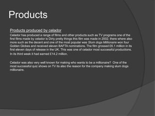Products 
Products produced by celador 
Celador has produced a range of films and other products such as TV programs one of the 
first films made by celador is Dirty pretty things this film was made in 2002. there where also 
more such as the decent and one of the most popular was Slum dogs Millionaire won four 
Golden Globes and received eleven BAFTA nominations. The film grossed £6.1 million in its 
first eleven days of release in the UK. This was one of celador most successful productions. 
In its third week it had earned £14.2 million. 
Celador was also very well known for making who wants to be a millionaire? One of the 
most successful quiz shows on TV its also the reason for the company making slum dogs 
millionaire. 
 