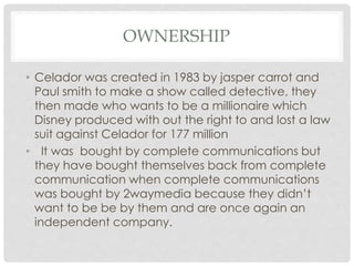 OWNERSHIP
• Celador was created in 1983 by jasper carrot and
Paul smith to make a show called detective, they
then made who wants to be a millionaire which
Disney produced with out the right to and lost a law
suit against Celador for 177 million
• It was bought by complete communications but
they have bought themselves back from complete
communication when complete communications
was bought by 2waymedia because they didn’t
want to be be by them and are once again an
independent company.
 