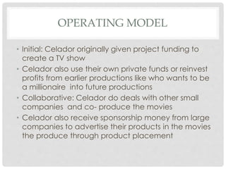OPERATING MODEL
• Initial: Celador originally given project funding to
create a TV show
• Celador also use their own private funds or reinvest
profits from earlier productions like who wants to be
a millionaire into future productions
• Collaborative: Celador do deals with other small
companies and co- produce the movies
• Celador also receive sponsorship money from large
companies to advertise their products in the movies
the produce through product placement
 