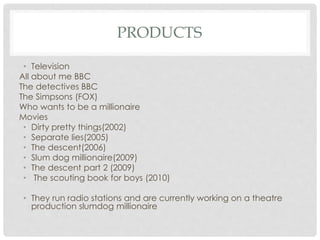 PRODUCTS
• Television
All about me BBC
The detectives BBC
The Simpsons (FOX)
Who wants to be a millionaire
Movies
• Dirty pretty things(2002)
• Separate lies(2005)
• The descent(2006)
• Slum dog millionaire(2009)
• The descent part 2 (2009)
• The scouting book for boys (2010)
• They run radio stations and are currently working on a theatre
production slumdog millionaire
 