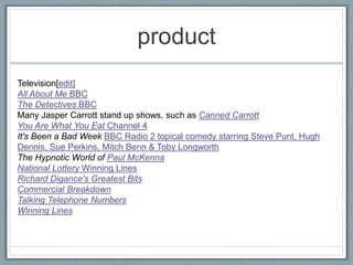 product
Television[edit]
All About Me BBC
The Detectives BBC
Many Jasper Carrott stand up shows, such as Canned Carrott
You Are What You Eat Channel 4
It's Been a Bad Week BBC Radio 2 topical comedy starring Steve Punt, Hugh
Dennis, Sue Perkins, Mitch Benn & Toby Longworth
The Hypnotic World of Paul McKenna
National Lottery Winning Lines
Richard Digance's Greatest Bits
Commercial Breakdown
Talking Telephone Numbers
Winning Lines
 