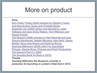 More on product
Films
Dirty Pretty Things (2002) directed by Stephen Frears
and stars Audrey Tautou and Chiwetel Ejiofor
Separate Lies (2005) written and directed by Julian
Fellowes and stars Emily Watson, Tom Wilkinson and
Rupert Everett
The Descent (2006) directed by Neil Marshall and stars
Shauna Macdonald, Natalie Mendoza, Alex Reid, Saskia
Mulder, Nora-Jane Noone and MyAnna Buring
Slumdog Millionaire (2009) (with Fox Searchlight
Pictures, Warner Bros). Pictures and Film4 Productions
The Descent Part 2 in 2009
The Scouting Book for Boys in 2010)
Theatre
Slumdog Millionaire the Musical is currently in
production for launching in London's West End in 2012.
 