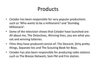 Products
• Celador has been responsible for very popular productions
such as ‘Who wants to be a millionaire? and ‘Slumdog
Millionaire’.
• Some of the television shows that Celador have launched are:
All about me, The Detectives, Winning lines, you are what you
eat and winning lotteries.
• Films they have produced consist of: The Descent, Dirty pretty
things, Separate lies and The Scouting Book for Boys.
• Celador has also been responsible for producing radio stations
such as The Breeze Network, Sam FM and Fire station.
 