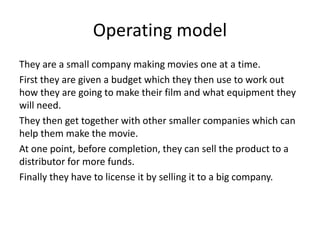 Operating model
They are a small company making movies one at a time.
First they are given a budget which they then use to work out
how they are going to make their film and what equipment they
will need.
They then get together with other smaller companies which can
help them make the movie.
At one point, before completion, they can sell the product to a
distributor for more funds.
Finally they have to license it by selling it to a big company.
 