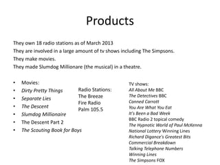 Products
They own 18 radio stations as of March 2013
They are involved in a large amount of tv shows including The Simpsons.
They make movies.
They made Slumdog Millionare (the musical) in a theatre.
• Movies:
• Dirty Pretty Things
• Separate Lies
• The Descent
• Slumdog Millionaire
• The Descent Part 2
• The Scouting Book for Boys
Radio Stations:
The Breeze
Fire Radio
Palm 105.5
TV shows:
All About Me BBC
The Detectives BBC
Canned Carrott
You Are What You Eat
It's Been a Bad Week
BBC Radio 2 topical comedy
The Hypnotic World of Paul McKenna
National Lottery Winning Lines
Richard Digance's Greatest Bits
Commercial Breakdown
Talking Telephone Numbers
Winning Lines
The Simpsons FOX
 