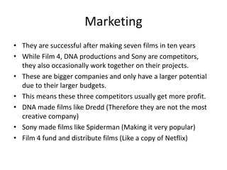 Marketing
• They are successful after making seven films in ten years
• While Film 4, DNA productions and Sony are competitors,
they also occasionally work together on their projects.
• These are bigger companies and only have a larger potential
due to their larger budgets.
• This means these three competitors usually get more profit.
• DNA made films like Dredd (Therefore they are not the most
creative company)
• Sony made films like Spiderman (Making it very popular)
• Film 4 fund and distribute films (Like a copy of Netflix)
 