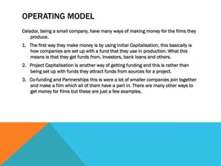 OPERATING MODEL
Celador, being a small company, have many ways of making money for the films they
produce.
1.  The first way they make money is by using Initial Capitalisation, this basically is
how companies are set up with a fund that they use in production. What this
means is that they get funds from, Investors, bank loans and others.
2.  Project Capitalisation is another way of getting funding and this is rather than
being set up with funds they attract funds from sources for a project.
3.  Co-funding and Partnerships this is were a lot of smaller companies join together
and make a film which all of them have a part in. There are many other ways to
get money for films but these are just a few examples.
 