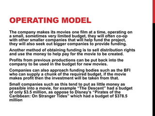 OPERATING MODEL
The company makes its movies one film at a time, operating on
a small, sometimes very limited budget, they will often co-op
with other smaller companies that will help fund the project,
they will also seek out bigger companies to provide funding.
Another method of obtaining funding is to sell distribution rights
and use the money to help pay for the movie to be created.
Profits from previous productions can be put back into the
company to be used in the budget for new movies.
Companies can also approach funding bodies such as the BFI
who can supply a chunk of the required budget, if the movie
makes profit then the investment will be taken from that.
Small companies such as this tend to put as little money as
possible into a movie, for example “The Descent” had a budget
of only $3.5 million, as oppose to Disney’s “Pirates of the
Caribbean: On Stranger Tides” which had a budget of $378.5
million
 
