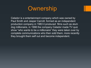 Ownership 
Celador is a entertainment company which was owned by 
Paul Smith and Jasper Carrott. formed as an independent 
production company in 1983 it produced films such as slum 
dog millionaire, in 1998 the company Celador made TV quiz 
show “who wants to be a millionaire” they were taken over by 
complete communications who then sold them, more recently 
they brought them self out and become independent. 
 