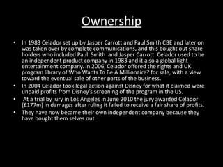 Ownership 
• In 1983 Celador set up by Jasper Carrott and Paul Smith CBE and later on 
was taken over by complete communications, and this bought out share 
holders who included Paul Smith and Jasper Carrott. Celador used to be 
an independent product company in 1983 and it also a global light 
entertainment company. In 2006, Celador offered the rights and UK 
program library of Who Wants To Be A Millionaire? for sale, with a view 
toward the eventual sale of other parts of the business. 
• In 2004 Celador took legal action against Disney for what it claimed were 
unpaid profits from Disney’s screening of the program in the US. 
• At a trial by jury in Los Angeles in June 2010 the jury awarded Celador 
(£177m) in damages after ruling it failed to receive a fair share of profits. 
• They have now became their own independent company because they 
have bought them selves out. 
 
