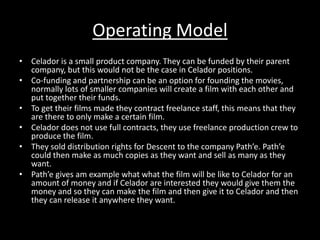 Operating Model 
• Celador is a small product company. They can be funded by their parent 
company, but this would not be the case in Celador positions. 
• Co-funding and partnership can be an option for founding the movies, 
normally lots of smaller companies will create a film with each other and 
put together their funds. 
• To get their films made they contract freelance staff, this means that they 
are there to only make a certain film. 
• Celador does not use full contracts, they use freelance production crew to 
produce the film. 
• They sold distribution rights for Descent to the company Path’e. Path’e 
could then make as much copies as they want and sell as many as they 
want. 
• Path’e gives am example what what the film will be like to Celador for an 
amount of money and if Celador are interested they would give them the 
money and so they can make the film and then give it to Celador and then 
they can release it anywhere they want. 
 