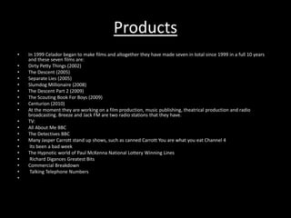 Products 
• In 1999 Celador began to make films and altogether they have made seven in total since 1999 in a full 10 years 
and these seven films are: 
• Dirty Petty Things (2002) 
• The Descent (2005) 
• Separate Lies (2005) 
• Slumdog Millionaire (2008) 
• The Descent Part 2 (2009) 
• The Scouting Book For Boys (2009) 
• Centurion (2010) 
• At the moment they are working on a film production, music publishing, theatrical production and radio 
broadcasting. Breeze and Jack FM are two radio stations that they have. 
• TV: 
• All About Me BBC 
• The Detectives BBC 
• Many Jasper Carrott stand up shows, such as canned Carrott You are what you eat Channel 4 
• Its been a bad week 
• The Hypnotic world of Paul McKenna National Lottery Winning Lines 
• Richard Digances Greatest Bits 
• Commercial Breakdown 
• Talking Telephone Numbers 
• 
 