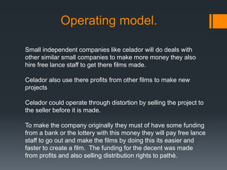 Operating model.
Small independent companies like celador will do deals with
other similar small companies to make more money they also
hire free lance staff to get there films made.
Celador also use there profits from other films to make new
projects
Celador could operate through distortion by selling the project to
the seller before it is made.
To make the company originally they must of have some funding
from a bank or the lottery with this money they will pay free lance
staff to go out and make the films by doing this its easier and
faster to create a film. The funding for the decent was made
from profits and also selling distribution rights to pathè.
 
