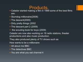 Products. Celador started making a film in 1999 some of the best films
are:
 Slumdog millionaire(2008)
 The descent(2005)
 Dirty pretty things (2002
 The descent part 2 (2009)
 the scouting book for boys (2009)
Celador are now also working on 18 radio stations, theater
productions and also music production.
They also produced plenty of TV shows such as
How wants to be a millionaire
 All about me BBC
 The detectives BBC
 You are what you eat channel 4
 