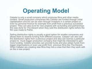 Operating Model 
 Celador is only a small company which produces films and other media 
content. Small production companies like Celador are funded through initial 
capitalisation and his can be seen through investors in a certain project or 
even by personal finance for example from profit from a previous successful 
project. They can also fund for new projects with co-funding and partnerships 
this was done for The Decent when they sold the distribution rights before the 
film was made to Pathé. 
 Selling distribution rights is usually a good option for smaller companies and 
allows them to receive funding from different sources. Celador can also sell 
the distribution rights from a previous project and also can license a particular 
project to much bigger production company that might be interested to gain 
more funding. Celador provides can provide funds and also obtain funds from 
bigger organisations or even use profit from previous films like The Decent. 
When Celador are creating new films they hire a crew that then they work with 
on the a new project. 
 