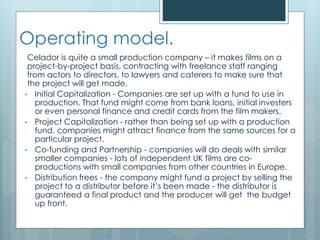 Operating model.
Celador is quite a small production company – it makes films on a
project-by-project basis, contracting with freelance staff ranging
from actors to directors, to lawyers and caterers to make sure that
the project will get made.
• Initial Capitalization - Companies are set up with a fund to use in
production. That fund might come from bank loans, initial investers
or even personal finance and credit cards from the film makers.
• Project Capitalization - rather than being set up with a production
fund, companies might attract finance from the same sources for a
particular project.
• Co-funding and Partnership - companies will do deals with similar
smaller companies - lots of independent UK films are co-
productions with small companies from other countries in Europe.
• Distribution frees - the company might fund a project by selling the
project to a distributor before it’s been made - the distributor is
guaranteed a final product and the producer will get the budget
up front.
 