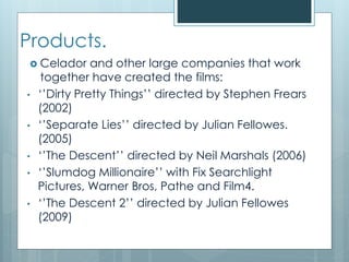 Products.
 Celador and other large companies that work
together have created the films:
• ‘’Dirty Pretty Things’’ directed by Stephen Frears
(2002)
• ‘’Separate Lies’’ directed by Julian Fellowes.
(2005)
• ‘’The Descent’’ directed by Neil Marshals (2006)
• ‘’Slumdog Millionaire’’ with Fix Searchlight
Pictures, Warner Bros, Pathe and Film4.
• ‘’The Descent 2’’ directed by Julian Fellowes
(2009)
 