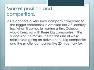 Market position and
competitors.
 Celador are a very small company compared to
the bigger companies in America like 20th century
fox. When it comes to making a film, Celador
would keep up with these big companies in the
success of the movie, there's this kind of weird
relationship going on between the big companies
and the smaller companies like 20th century fox.
 