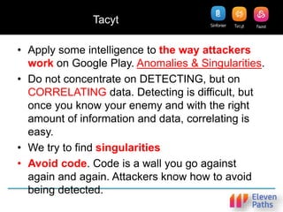 Tacyt
• Apply some intelligence to the way attackers
work on Google Play. Anomalies & Singularities.
• Do not concentrate on DETECTING, but on
CORRELATING data. Detecting is difficult, but
once you know your enemy and with the right
amount of information and data, correlating is
easy.
• We try to find singularities
• Avoid code. Code is a wall you go against
again and again. Attackers know how to avoid
being detected.
 