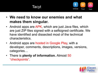 Tacyt
• We need to know our enemies and what
makes them singular.
• Android apps are APK, which are just Java files, which
are just ZIP files signed with a selfsigned certificate. We
have identified and dissected most of the technical
characteristics.
• Android apps are hosted in Google Play, with a
developer, comments, descriptions, images, versions,
categories…
• There is plenty of information. Almost 50
“checkpoints”.
 