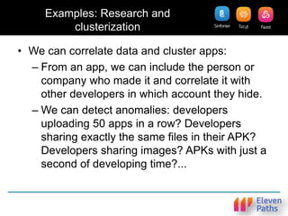 Examples: Research and
clusterization
• We can correlate data and cluster apps:
– From an app, we can include the person or
company who made it and correlate it with
other developers in which account they hide.
– We can detect anomalies: developers
uploading 50 apps in a row? Developers
sharing exactly the same files in their APK?
Developers sharing images? APKs with just a
second of developing time?...
 
