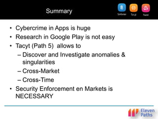 Summary
• Cybercrime in Apps is huge
• Research in Google Play is not easy
• Tacyt (Path 5) allows to
– Discover and Investigate anomalies &
singularities
– Cross-Market
– Cross-Time
• Security Enforcement en Markets is
NECESSARY
 