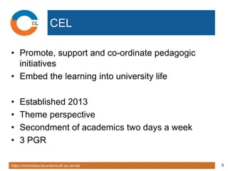 https://microsites.bournemouth.ac.uk/cel/ 5
CEL
• Promote, support and co-ordinate pedagogic
initiatives
• Embed the learning into university life
• Established 2013
• Theme perspective
• Secondment of academics two days a week
• 3 PGR
 