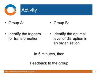 https://microsites.bournemouth.ac.uk/cel/ 7
Activity
• Group A:
• Identify the triggers
for transformation
• Group B:
• Identify the optimal
level of disruption in
an organisation
In 5 minutes, then
Feedback to the group
 