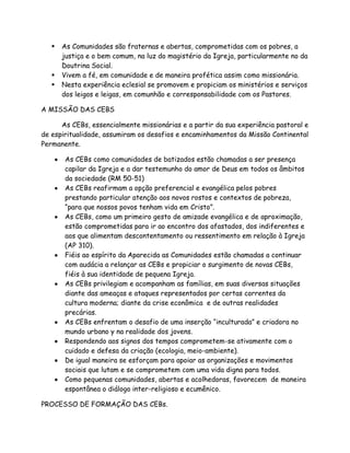    As Comunidades são fraternas e abertas, comprometidas com os pobres, a
       justiça e o bem comum, na luz do magistério da Igreja, particularmente no da
       Doutrina Social.
      Vivem a fé, em comunidade e de maneira profética assim como missionária.
      Nesta experiência eclesial se promovem e propiciam os ministérios e serviços
       dos leigos e leigas, em comunhão e corresponsabilidade com os Pastores.

A MISSÃO DAS CEBS

      As CEBs, essencialmente missionárias e a partir da sua experiência pastoral e
de espiritualidade, assumiram os desafios e encaminhamentos da Missão Continental
Permanente.

       As CEBs como comunidades de batizados estão chamadas a ser presença
       capilar da Igreja e a dar testemunho do amor de Deus em todos os âmbitos
       da sociedade (RM 50-51)
       As CEBs reafirmam a opção preferencial e evangélica pelos pobres
       prestando particular atenção aos novos rostos e contextos de pobreza,
       “para que nossos povos tenham vida em Cristo”.
       As CEBs, como um primeiro gesto de amizade evangélica e de aproximação,
       estão comprometidas para ir ao encontro dos afastados, dos indiferentes e
       aos que alimentam descontentamento ou ressentimento em relação à Igreja
       (AP 310).
       Fiéis ao espírito da Aparecida as Comunidades estão chamadas a continuar
       com audácia a relançar as CEBs e propiciar o surgimento de novas CEBs,
       fiéis à sua identidade de pequena Igreja.
       As CEBs privilegiam e acompanham as famílias, em suas diversas situações
       diante das ameaças e ataques representados por certas correntes da
       cultura moderna; diante da crise econômica e de outras realidades
       precárias.
       As CEBs enfrentam o desafio de uma inserção “inculturada” e criadora no
       mundo urbano y na realidade dos jovens.
       Respondendo aos signos dos tempos comprometem-se ativamente com o
       cuidado e defesa da criação (ecologia, meio-ambiente).
       De igual maneira se esforçam para apoiar as organizações e movimentos
       sociais que lutam e se comprometem com uma vida digna para todos.
       Como pequenas comunidades, abertas e acolhedoras, favorecem de maneira
       espontânea o diálogo inter-religioso e ecumênico.

PROCESSO DE FORMAÇÃO DAS CEBs.
 