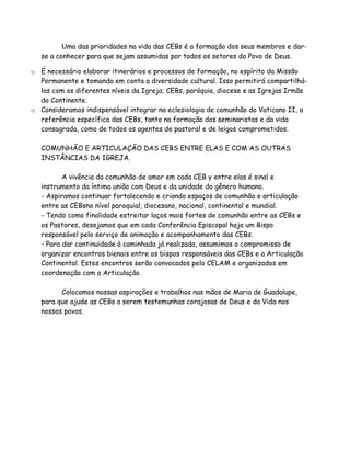 Uma das prioridades na vida das CEBs é a formação dos seus membros e dar-
   se a conhecer para que sejam assumidas por todos os setores do Povo de Deus.

o É necessário elaborar itinerários e processos de formação, no espírito da Missão
  Permanente e tomando em conta a diversidade cultural. Isso permitirá compartilhá-
  los com os diferentes níveis da Igreja; CEBs, paróquia, diocese e as Igrejas Irmãs
  do Continente.
o Consideramos indispensável integrar na eclesiologia de comunhão do Vaticano II, a
  referência específica das CEBs, tanto na formação dos seminaristas e da vida
  consagrada, como de todos os agentes de pastoral e de leigos comprometidos.

   COMUNHÃO E ARTICULAÇÃO DAS CEBS ENTRE ELAS E COM AS OUTRAS
   INSTÂNCIAS DA IGREJA.

          A vivência da comunhão de amor em cada CEB y entre elas é sinal e
   instrumento da íntima união com Deus e da unidade do gênero humano.
   - Aspiramos continuar fortalecendo e criando espaços de comunhão e articulação
   entre as CEBsno nível paroquial, diocesano, nacional, continental e mundial.
   - Tendo como finalidade estreitar laços mais fortes de comunhão entre as CEBs e
   os Pastores, desejamos que em cada Conferência Episcopal haja um Bispo
   responsável pelo serviço de animação e acompanhamento das CEBs.
   - Para dar continuidade à caminhada já realizada, assumimos o compromisso de
   organizar encontros bienais entre os bispos responsáveis das CEBs e a Articulação
   Continental. Estes encontros serão convocados pelo CELAM e organizados em
   coordenação com a Articulação.

         Colocamos nossas aspirações e trabalhos nas mãos de Maria de Guadalupe,
   para que ajude as CEBs a serem testemunhas corajosas de Deus e da Vida nos
   nossos povos.
 