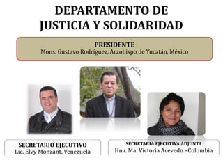 DEPARTAMENTO DE
JUSTICIA Y SOLIDARIDAD
SECRETARIO EJECUTIVO
Lic. Elvy Monzant, Venezuela
SECRETARIA EJECUTIVA ADJUNTA
Hna. Ma. Victoria Acevedo –Colombia
PRESIDENTE
Mons. Gustavo Rodríguez, Arzobispo de Yucatán, México
 
