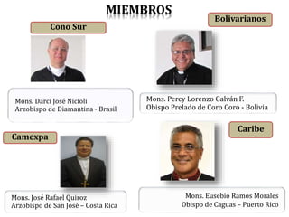 Cono Sur
Mons. Darci José Nicioli
Arzobispo de Diamantina - Brasil
Bolivarianos
Camexpa
Mons. José Rafael Quiroz
Arzobispo de San José – Costa Rica
Mons. Eusebio Ramos Morales
Obispo de Caguas – Puerto Rico
Caribe
Mons. Percy Lorenzo Galván F.
Obispo Prelado de Coro Coro - Bolivia
MIEMBROS
 