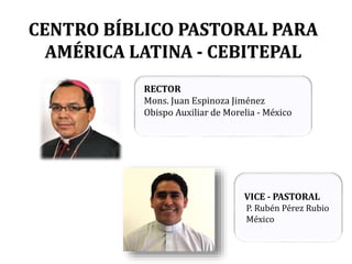 CENTRO BÍBLICO PASTORAL PARA
AMÉRICA LATINA - CEBITEPAL
RECTOR
Mons. Juan Espinoza Jiménez
Obispo Auxiliar de Morelia - México
VICE - PASTORAL
P. Rubén Pérez Rubio
México
 