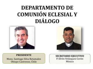 DEPARTAMENTO DE
COMUNIÓN ECLESIAL Y
DIÁLOGO
PRESIDENTE
Mons. Santiago Silva Retamales
Obispo Castrense, Chile
SECRETARIO EJECUTIVO
P. Efrén Velázquez Cerón
México
 