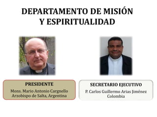 DEPARTAMENTO DE MISIÓN
Y ESPIRITUALIDAD
PRESIDENTE
Mons. Mario Antonio Cargnello
Arzobispo de Salta, Argentina
SECRETARIO EJECUTIVO
P. Carlos Guillermo Arias Jiménez
Colombia
 
