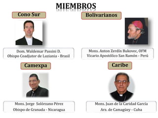 Cono Sur
Dom. Waldemar Passini D.
Obispo Coadjutor de Luziania - Brasil
Bolivarianos
Mons. Anton Zerdín Bukovec, OFM
Vicario Apostólico San Ramón - Perú
Camexpa
Mons. Jorge Solórzano Pérez
Obispo de Granada - Nicaragua
Mons. Juan de la Caridad García
Arz. de Camagüey - Cuba
Caribe
MIEMBROS
 