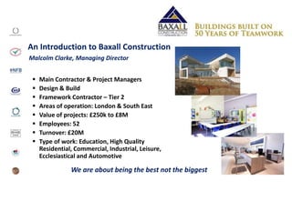 An Introduction to Baxall Construction
 Main Contractor & Project Managers
 Design & Build
 Framework Contractor – Tier 2
 Areas of operation: London & South East
 Value of projects: £250k to £8M
 Employees: 52
 Turnover: £20M
 Type of work: Education, High Quality
Residential, Commercial, Industrial, Leisure,
Ecclesiastical and Automotive
Malcolm Clarke, Managing Director
We are about being the best not the biggest
 