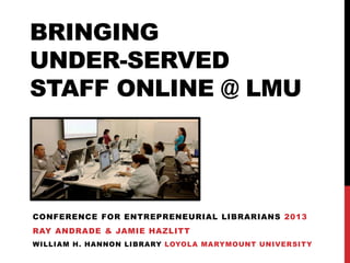 BRINGING
UNDER-SERVED
STAFF ONLINE @ LMU
CONFERENCE FOR ENTREPRENEURIAL LIBRARIANS 2013
RAY ANDRADE & JAMIE HAZLITT
WILLIAM H. HANNON LIBRARY LOYOLA MARYMOUNT UNIVERSITY
 