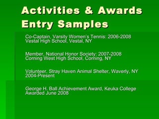 Activities & Awards  Entry Samples Co-Captain, Varsity Women’s Tennis: 2006-2008 Vestal High School, Vestal, NY Member, National Honor Society: 2007-2008 Corning West High School, Corning, NY Volunteer, Stray Haven Animal Shelter, Waverly, NY 2004-Present George H. Ball Achievement Award, Keuka College Awarded June 2008 